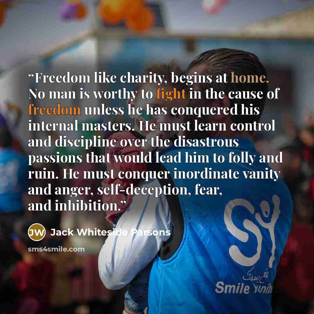 “Freedom like charity, begins at home. No man is worthy to fight in the cause of freedom unless he has conquered his internal masters. He must learn control and discipline over the disastrous passions that would lead him to folly and ruin. He must conquer inordinate vanity and anger…” quote by Jack Whiteside Parsons