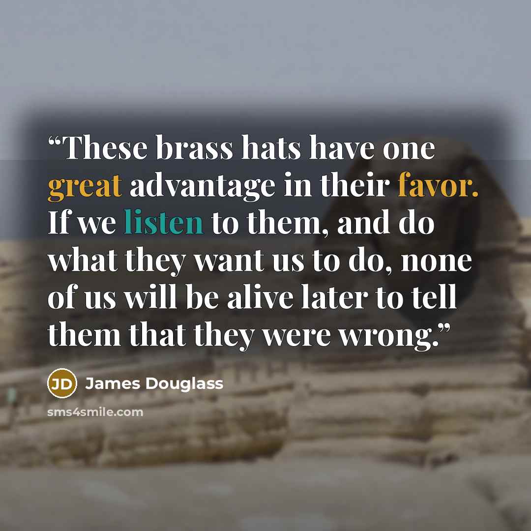 “These brass hats have one great advantage in their favor. If we listen to them, and do what they want us to do, none of us will be alive later to tell them that they were wrong.” quote by James Douglass