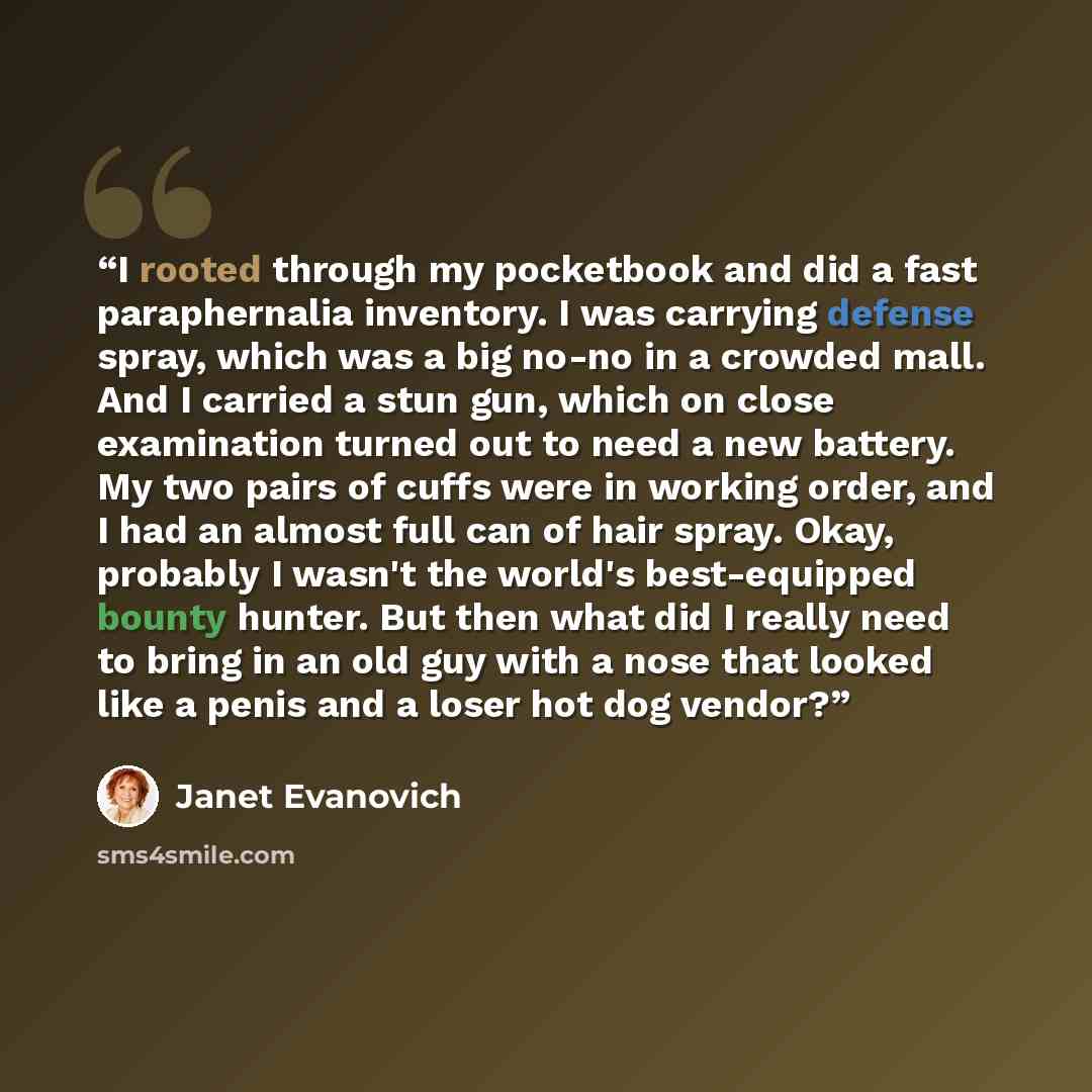 “I rooted through my pocketbook and did a fast paraphernalia inventory. I was carrying defense spray, which was a big no-no in a crowded mall. And I carried a stun gun, which on close examination turned out to need a new battery. My two pairs of cuffs were in working order, and I had an almost full…” quote by Janet Evanovich