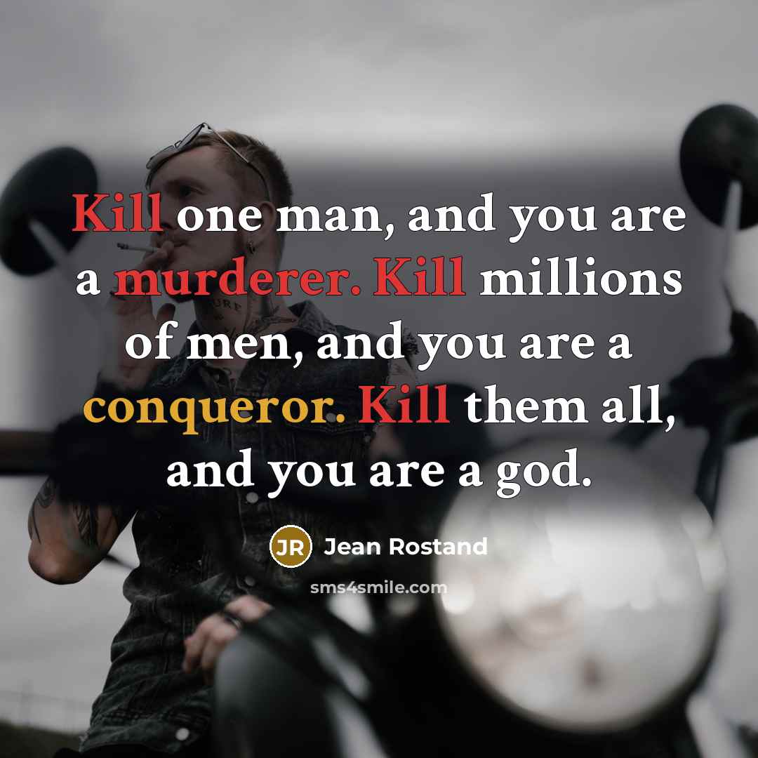 “Kill one man, and you are a murderer. Kill millions of men, and you are a conqueror. Kill them all, and you are a god.” quote by Jean Rostand