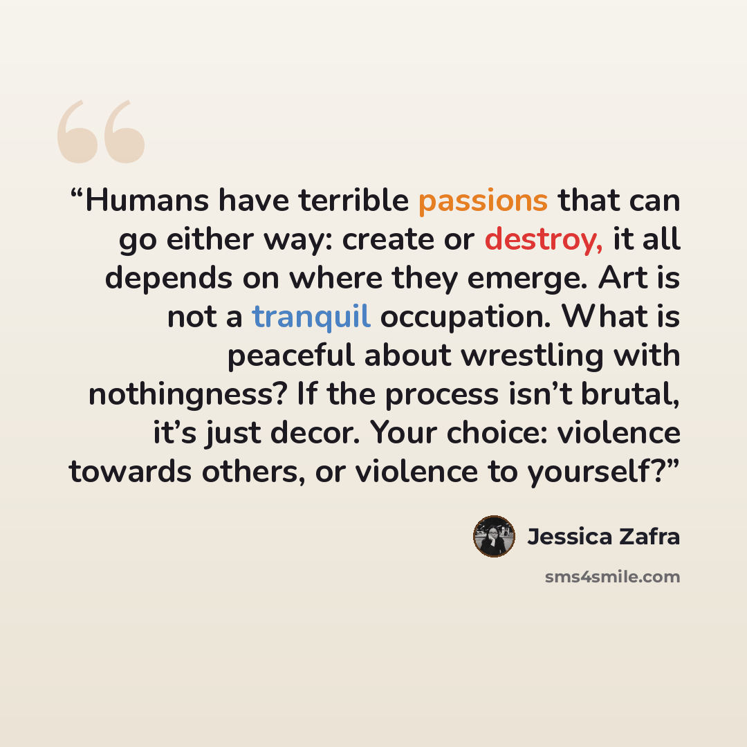 “Humans have terrible passions that can go either way: create or destroy, it all depends on where they emerge. Art is not a tranquil occupation. What is peaceful about wrestling with nothingness? If the process isn’t brutal, it’s just decor. Your choice: violence towards others, or violence to…” quote by Jessica Zafra