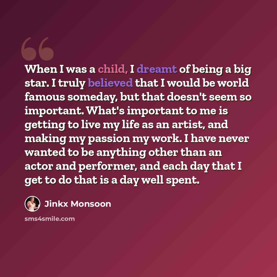 “When I was a child, I dreamt of being a big star. I truly believed that I would be world famous someday, but that doesn't seem so important. What's important to me is getting to live my life as an artist, and making my passion my work. I have never wanted to be anything other than an actor and…” quote by Jinkx Monsoon