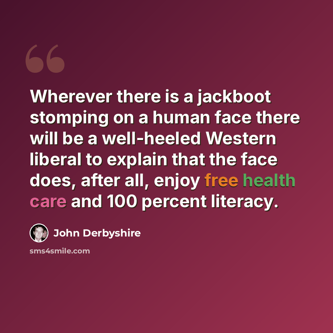 “Wherever there is a jackboot stomping on a human face there will be a well-heeled Western liberal to explain that the face does, after all, enjoy free health care and 100 percent literacy.” quote by John Derbyshire