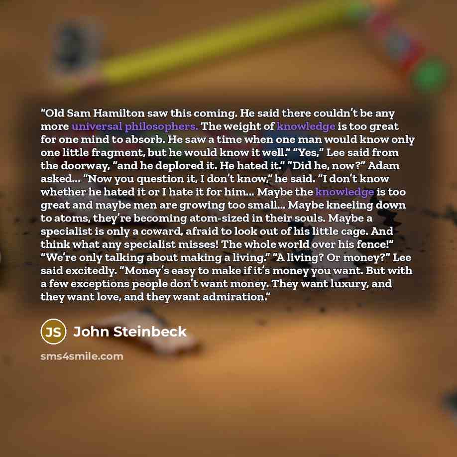 “Old Sam Hamilton saw this coming. He said there couldn’t be any more universal philosophers. The weight of knowledge is too great for one mind to absorb. He saw a time when one man would know only one little fragment, but he would know it well.” “Yes,” Lee said from the doorway, “and he deplored…” quote by John Steinbeck