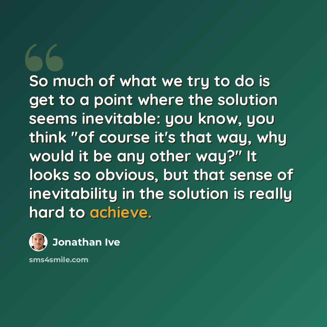 “So much of what we try to do is get to a point where the solution seems inevitable: you know, you think "of course it's that way, why would it be any other way?" It looks so obvious, but that sense of inevitability in the solution is really hard to achieve.” quote by Jonathan Ive