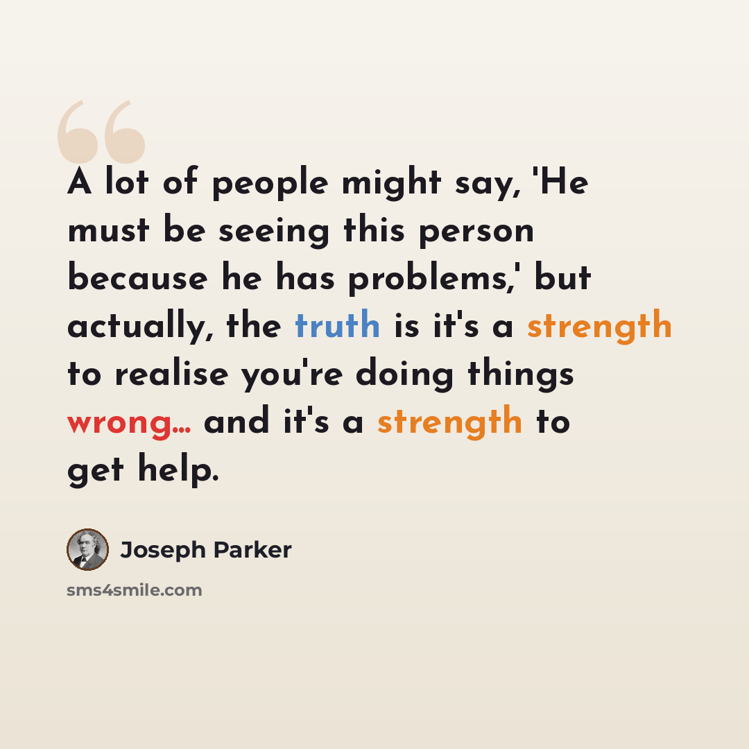 “A lot of people might say, 'He must be seeing this person because he has problems,' but actually, the truth is it's a strength to realise you're doing things wrong... and it's a strength to get help.” quote by Joseph Parker