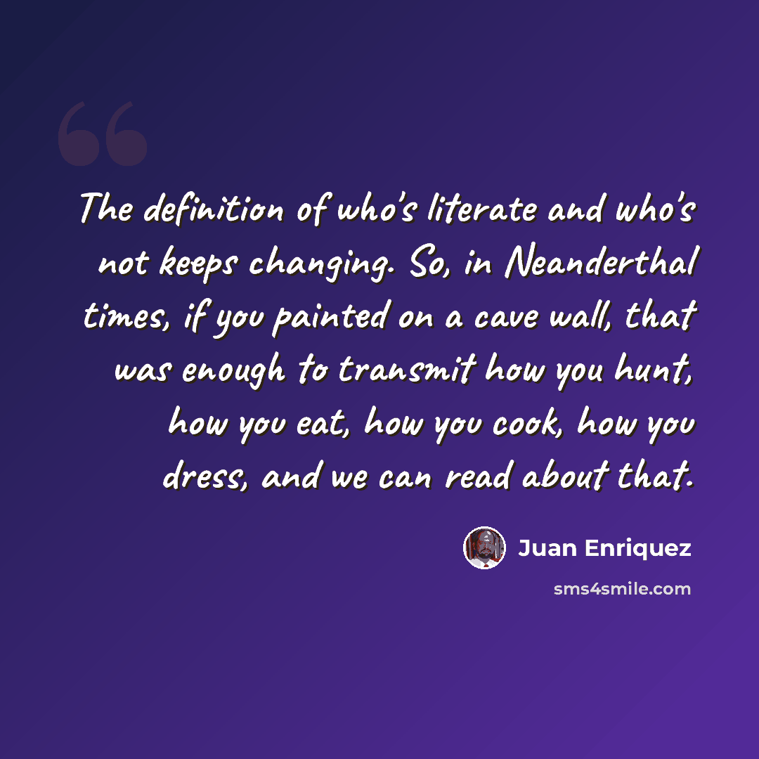 “The definition of who's literate and who's not keeps changing. So, in Neanderthal times, if you painted on a cave wall, that was enough to transmit how you hunt, how you eat, how you cook, how you dress, and we can read about that.” quote by Juan Enriquez