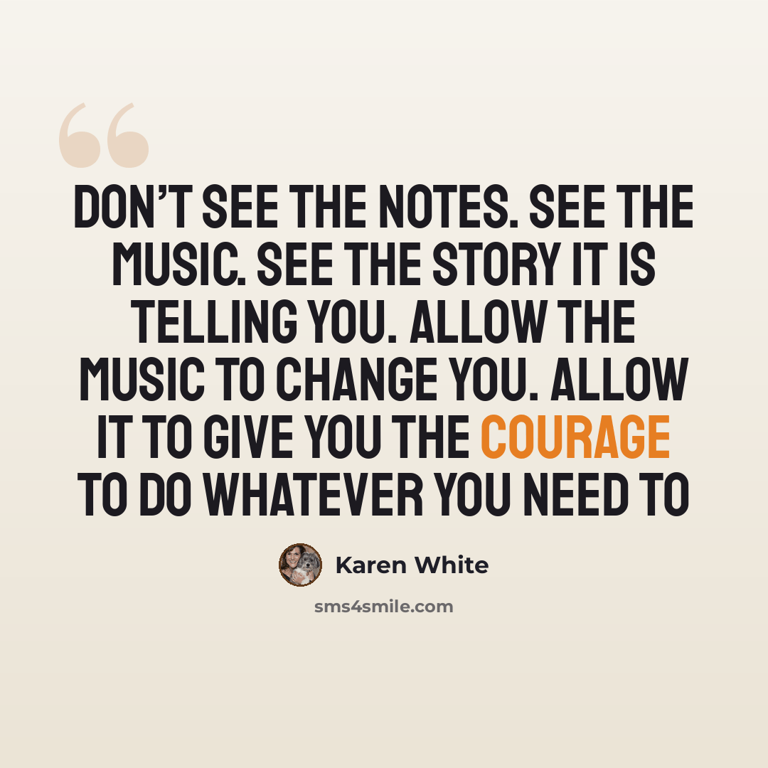 “Don’t see the notes. See the music. See the story it is telling you. Allow the music to change you. Allow it to give you the courage to do whatever you need to” quote by Karen White
