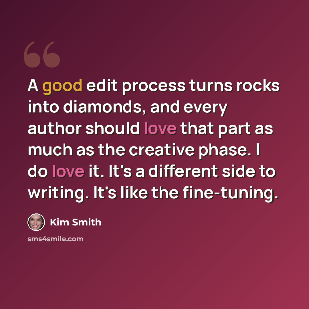 “A good edit process turns rocks into diamonds, and every author should love that part as much as the creative phase. I do love it. It's a different side to writing. It's like the fine-tuning.” quote by Kim Smith