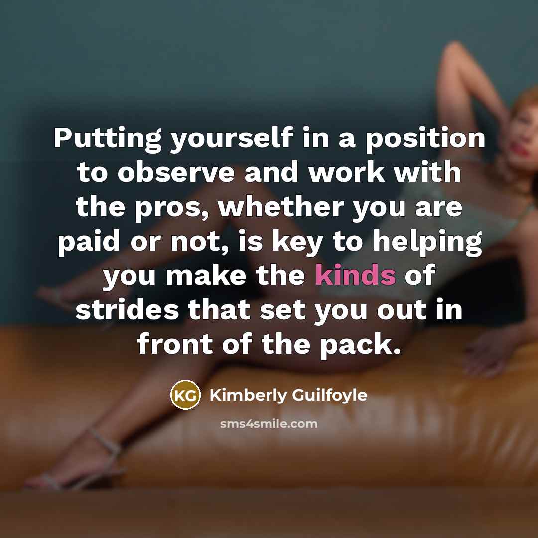 “Putting yourself in a position to observe and work with the pros, whether you are paid or not, is key to helping you make the kinds of strides that set you out in front of the pack.” quote by Kimberly Guilfoyle