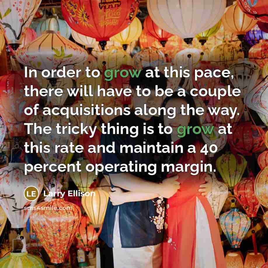 “In order to grow at this pace, there will have to be a couple of acquisitions along the way. The tricky thing is to grow at this rate and maintain a 40 percent operating margin.” quote by Larry Ellison