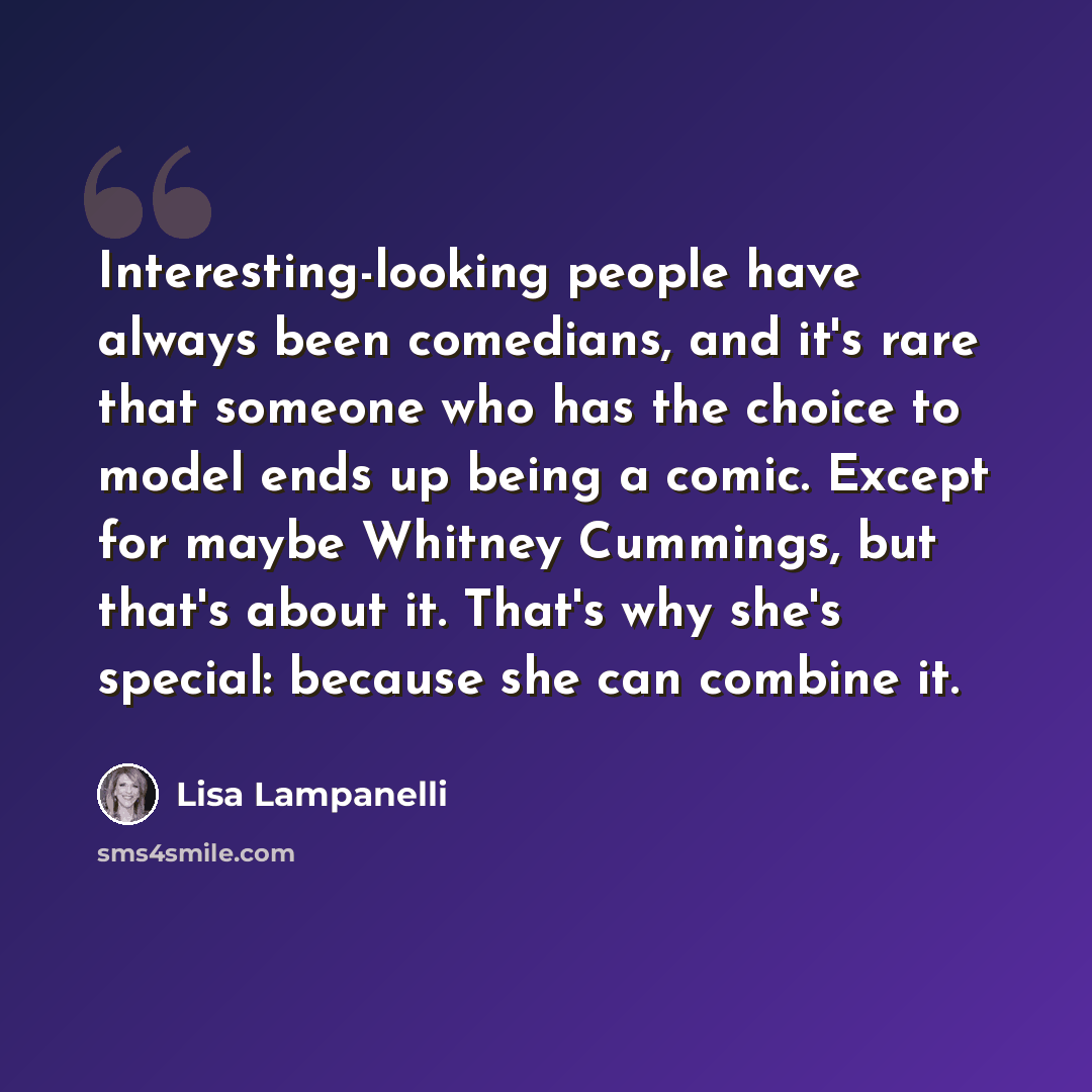 “Interesting-looking people have always been comedians, and it's rare that someone who has the choice to model ends up being a comic. Except for maybe Whitney Cummings, but that's about it. That's why she's special: because she can combine it.” quote by Lisa Lampanelli