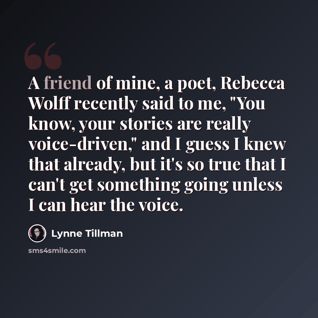 “A friend of mine, a poet, Rebecca Wolff recently said to me, "You know, your stories are really voice-driven," and I guess I knew that already, but it's so true that I can't get something going unless I can hear the voice.” quote by Lynne Tillman