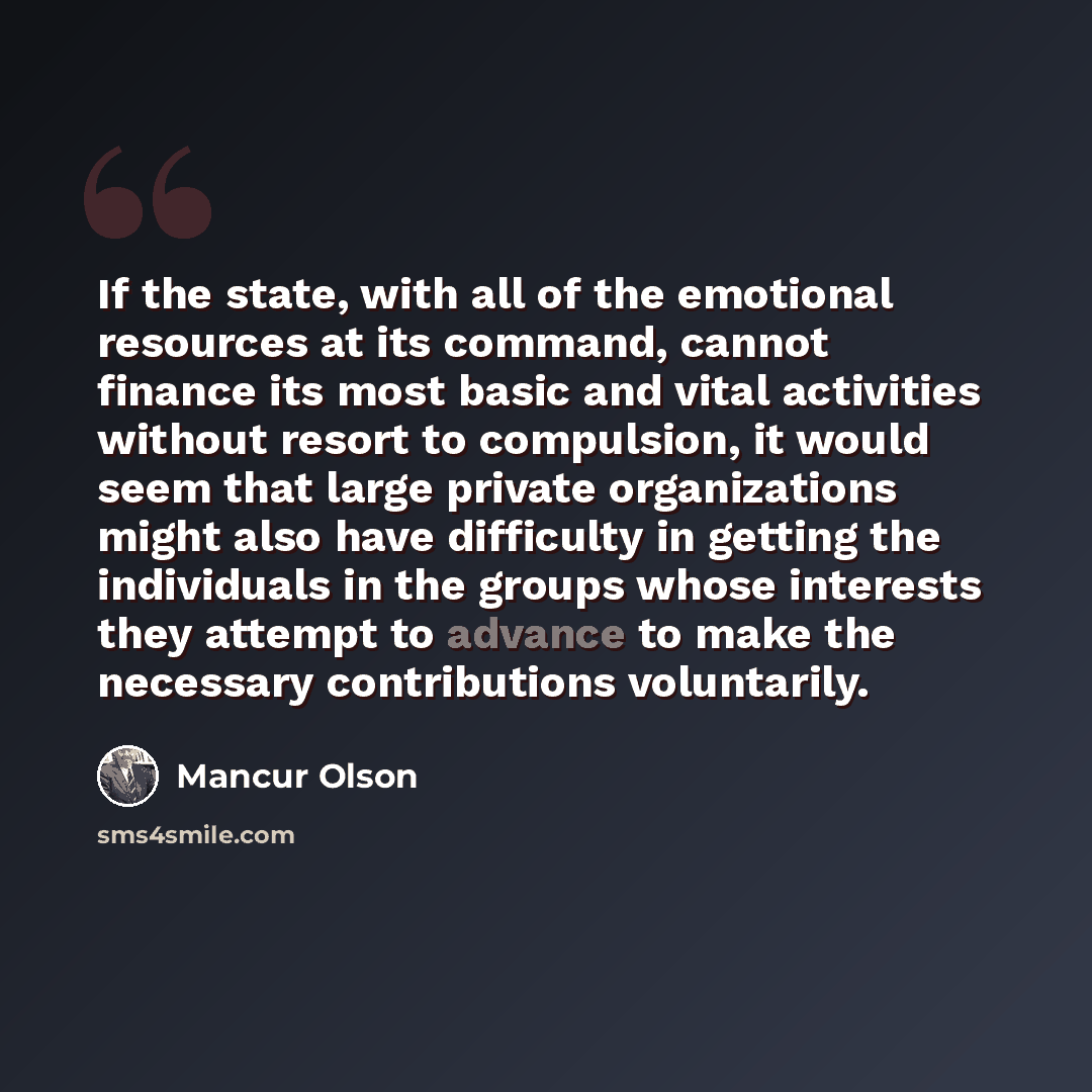 “If the state, with all of the emotional resources at its command, cannot finance its most basic and vital activities without resort to compulsion, it would seem that large private organizations might also have difficulty in getting the individuals in the groups whose interests they attempt to…” quote by Mancur Olson