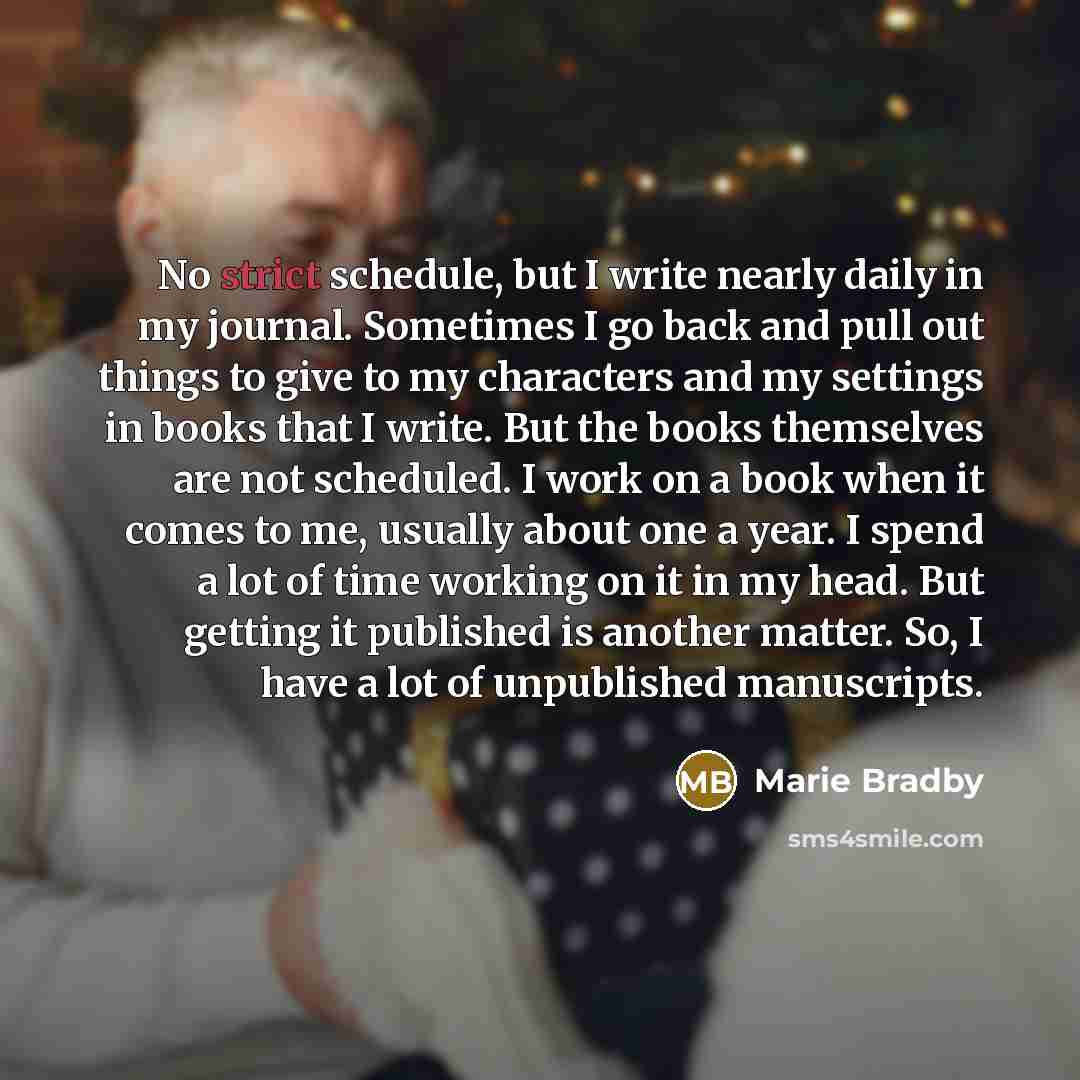 “No strict schedule, but I write nearly daily in my journal. Sometimes I go back and pull out things to give to my characters and my settings in books that I write. But the books themselves are not scheduled. I work on a book when it comes to me, usually about one a year. I spend a lot of time…” quote by Marie Bradby