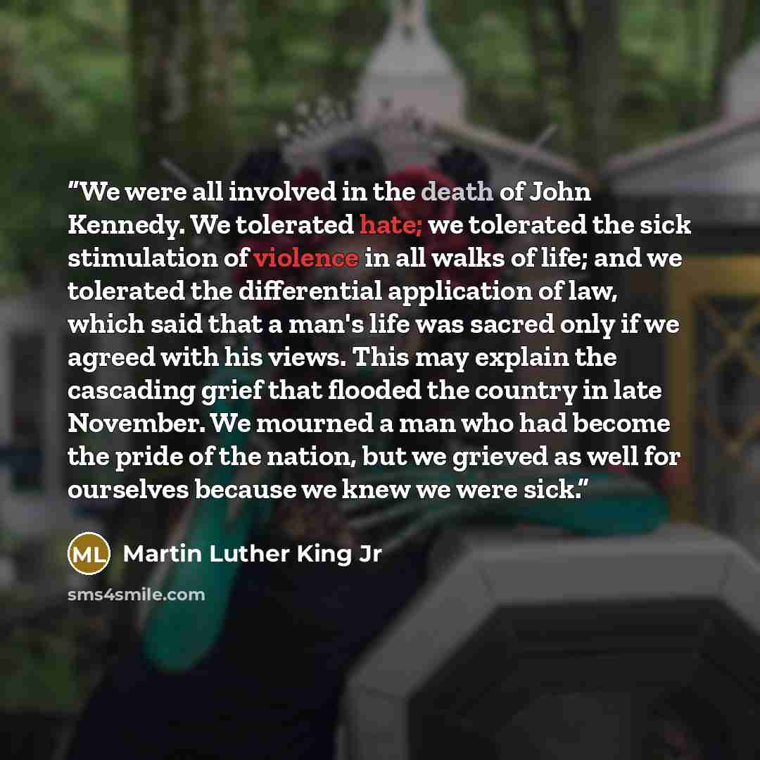 “We were all involved in the death of John Kennedy. We tolerated hate; we tolerated the sick stimulation of violence in all walks of life; and we tolerated the differential application of law, which said that a man's life was sacred only if we agreed with his views. This may explain the cascading…” quote by Martin Luther King Jr