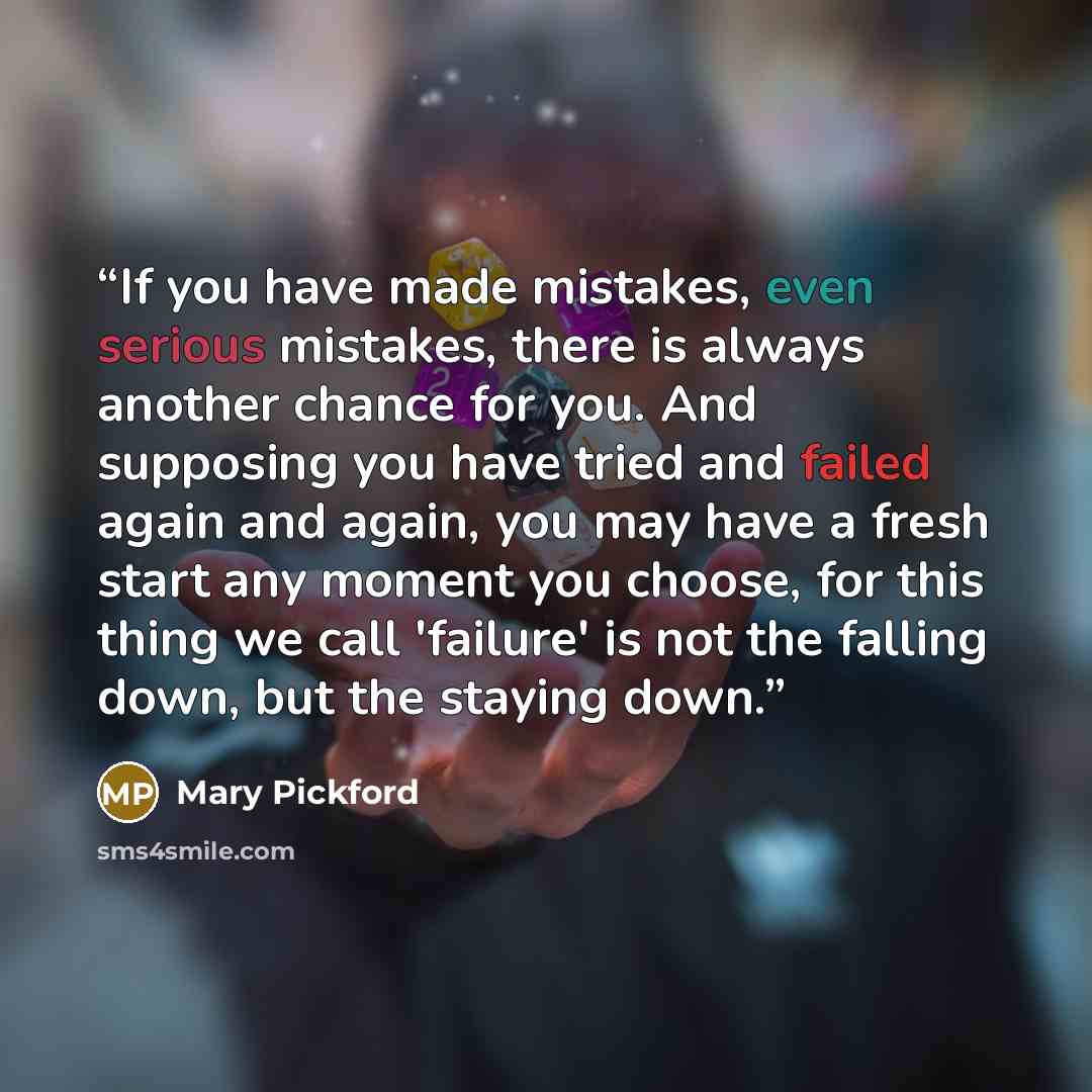 “If you have made mistakes, even serious mistakes, there is always another chance for you. And supposing you have tried and failed again and again, you may have a fresh start any moment you choose, for this thing we call 'failure' is not the falling down, but the staying down.” quote by Mary Pickford