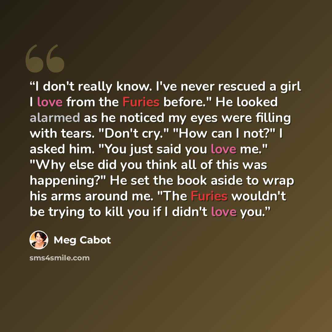“I don't really know. I've never rescued a girl I love from the Furies before." He looked alarmed as he noticed my eyes were filling with tears. "Don't cry." "How can I not?" I asked him. "You just said you love me." "Why else did you think all of this was happening?" He set the book aside to wrap…” quote by Meg Cabot