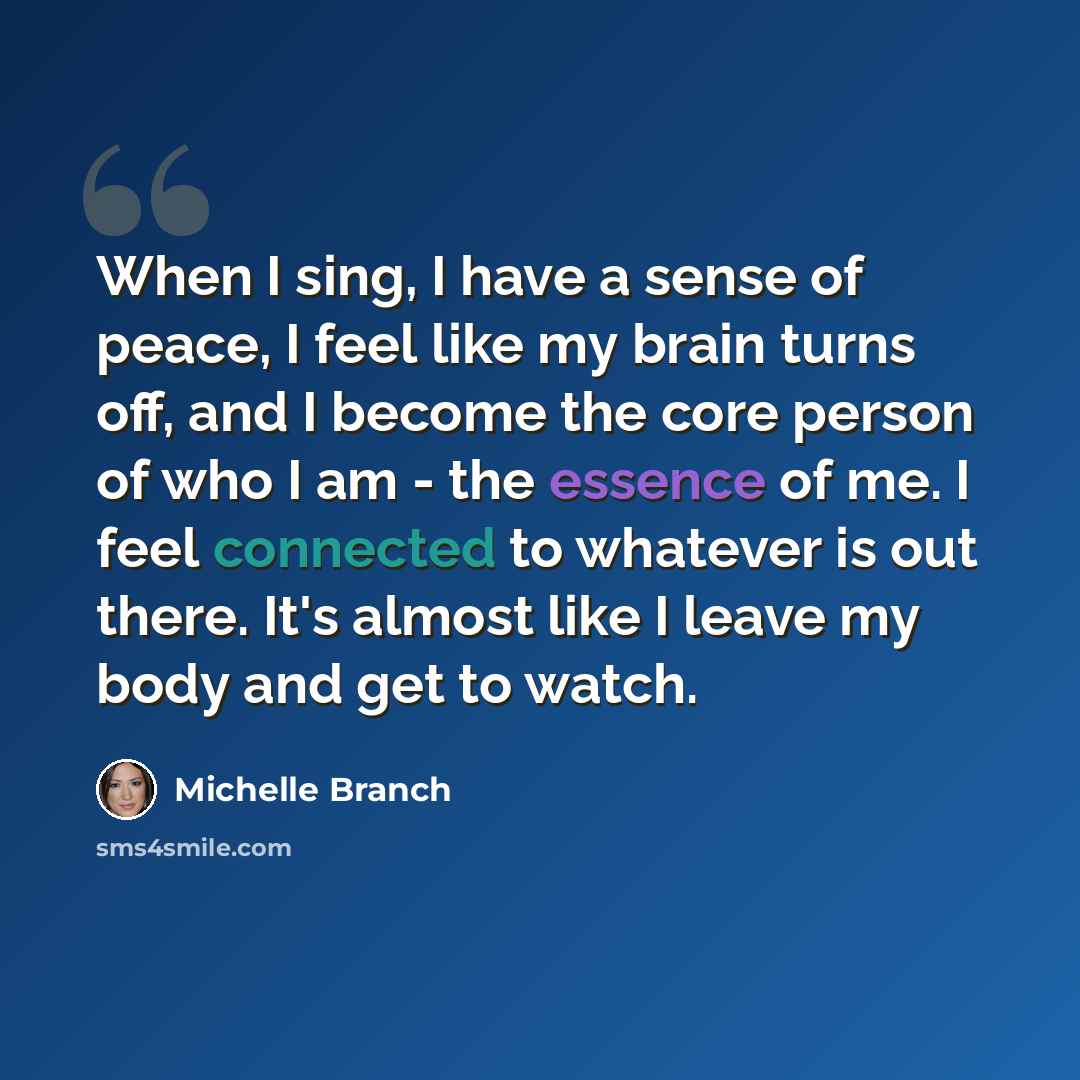 “When I sing, I have a sense of peace, I feel like my brain turns off, and I become the core person of who I am - the essence of me. I feel connected to whatever is out there. It's almost like I leave my body and get to watch.” quote by Michelle Branch