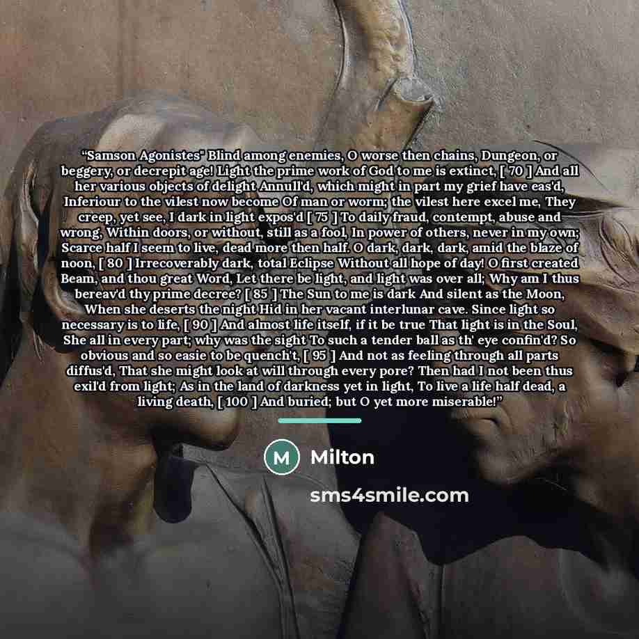 “Samson Agonistes" Blind among enemies, O worse then chains, Dungeon, or beggery, or decrepit age! Light the prime work of God to me is extinct, [ 70 ] And all her various objects of delight Annull'd, which might in part my grief have eas'd, Inferiour to the vilest now become Of man or worm; the…” quote by Milton