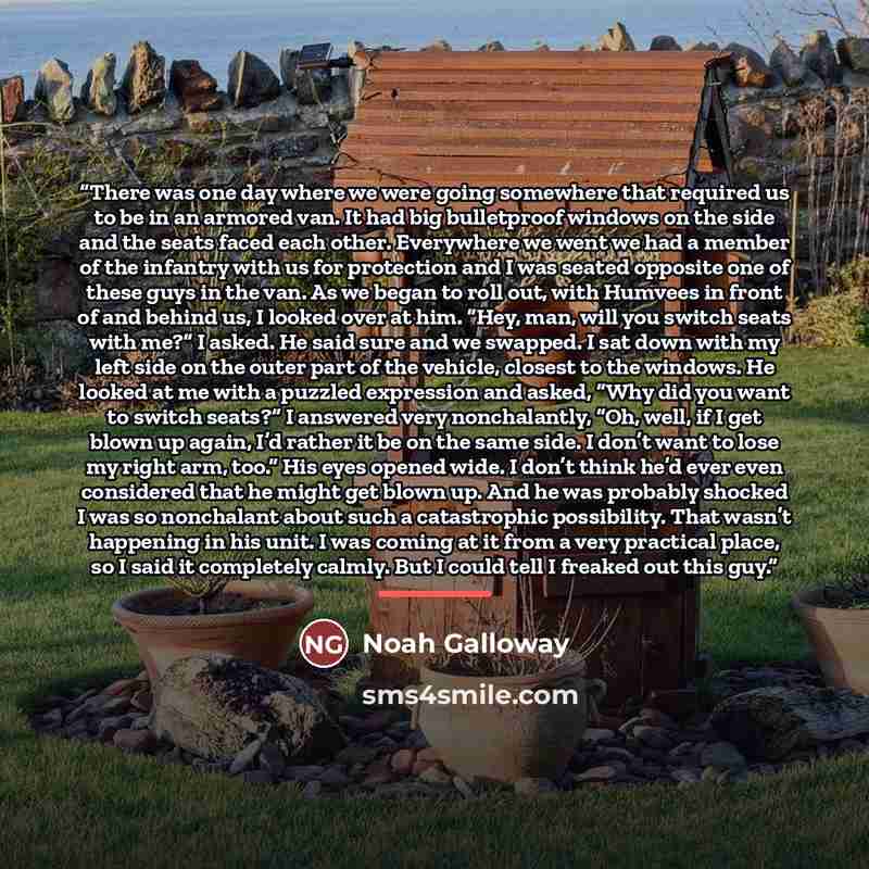 “There was one day where we were going somewhere that required us to be in an armored van. It had big bulletproof windows on the side and the seats faced each other. Everywhere we went we had a member of the infantry with us for protection and I was seated opposite one of these guys in the van. As…” quote by Noah Galloway