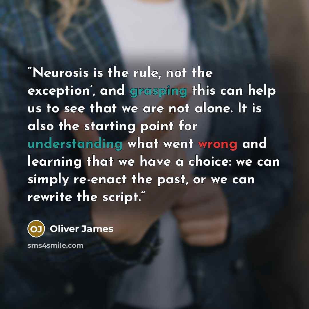 “Neurosis is the rule, not the exception’, and grasping this can help us to see that we are not alone. It is also the starting point for understanding what went wrong and learning that we have a choice: we can simply re-enact the past, or we can rewrite the script.” quote by Oliver James