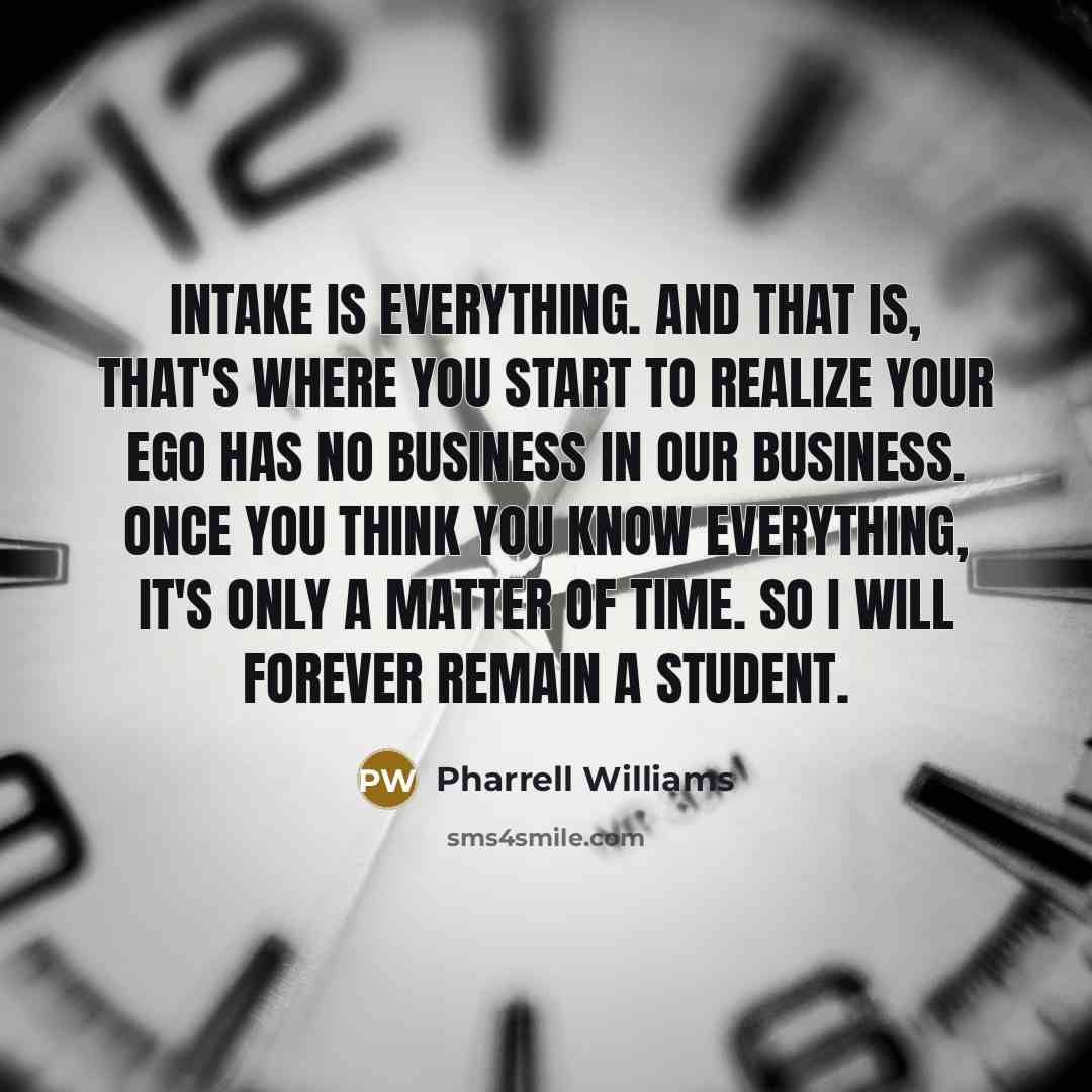 “Intake is everything. And that is, that's where you start to realize your ego has no business in our business. Once you think you know everything, it's only a matter of time. So I will forever remain a student.” quote by Pharrell Williams