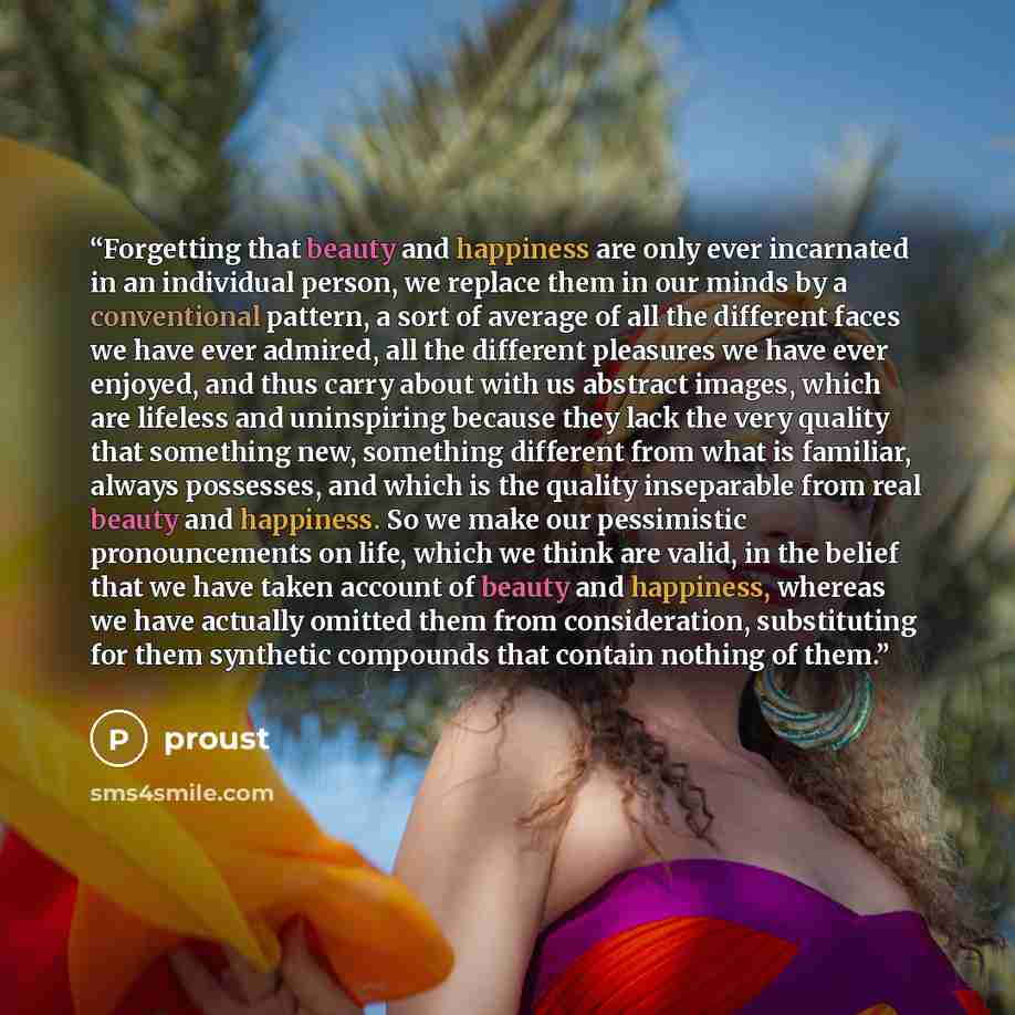 “Forgetting that beauty and happiness are only ever incarnated in an individual person, we replace them in our minds by a conventional pattern, a sort of average of all the different faces we have ever admired, all the different pleasures we have ever enjoyed, and thus carry about with us abstract…” quote by proust
