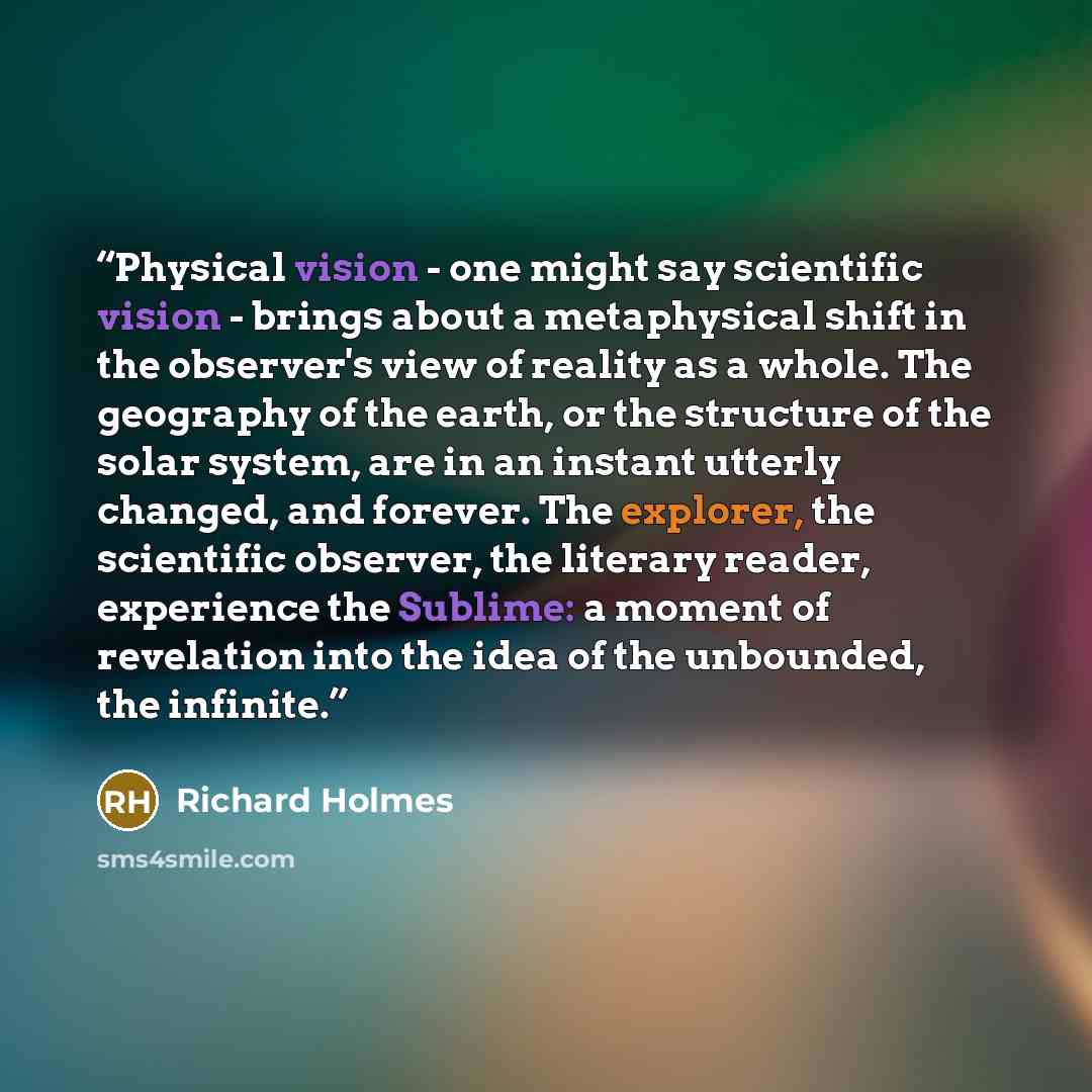 “Physical vision - one might say scientific vision - brings about a metaphysical shift in the observer's view of reality as a whole. The geography of the earth, or the structure of the solar system, are in an instant utterly changed, and forever. The explorer, the scientific observer, the literary…” quote by Richard Holmes