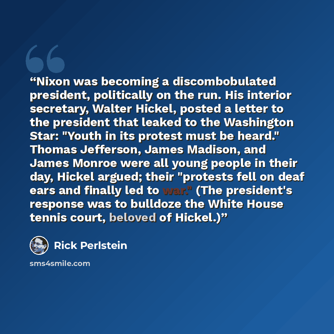“Nixon was becoming a discombobulated president, politically on the run. His interior secretary, Walter Hickel, posted a letter to the president that leaked to the Washington Star: "Youth in its protest must be heard." Thomas Jefferson, James Madison, and James Monroe were all young people in their…” quote by Rick Perlstein
