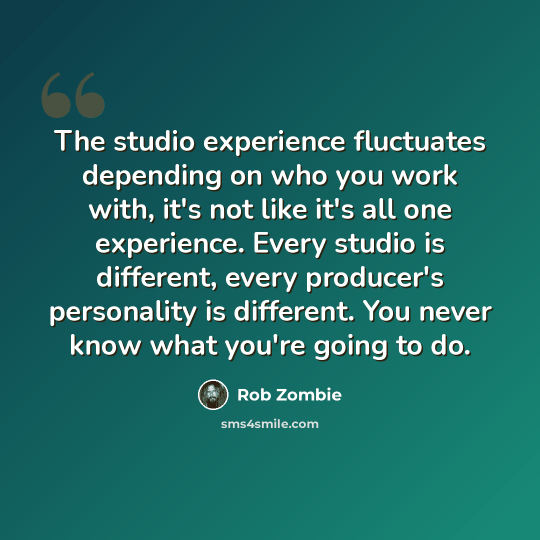 “The studio experience fluctuates depending on who you work with, it's not like it's all one experience. Every studio is different, every producer's personality is different. You never know what you're going to do.” quote by Rob Zombie
