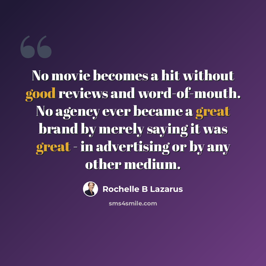 “No movie becomes a hit without good reviews and word-of-mouth. No agency ever became a great brand by merely saying it was great - in advertising or by any other medium.” quote by Rochelle B Lazarus