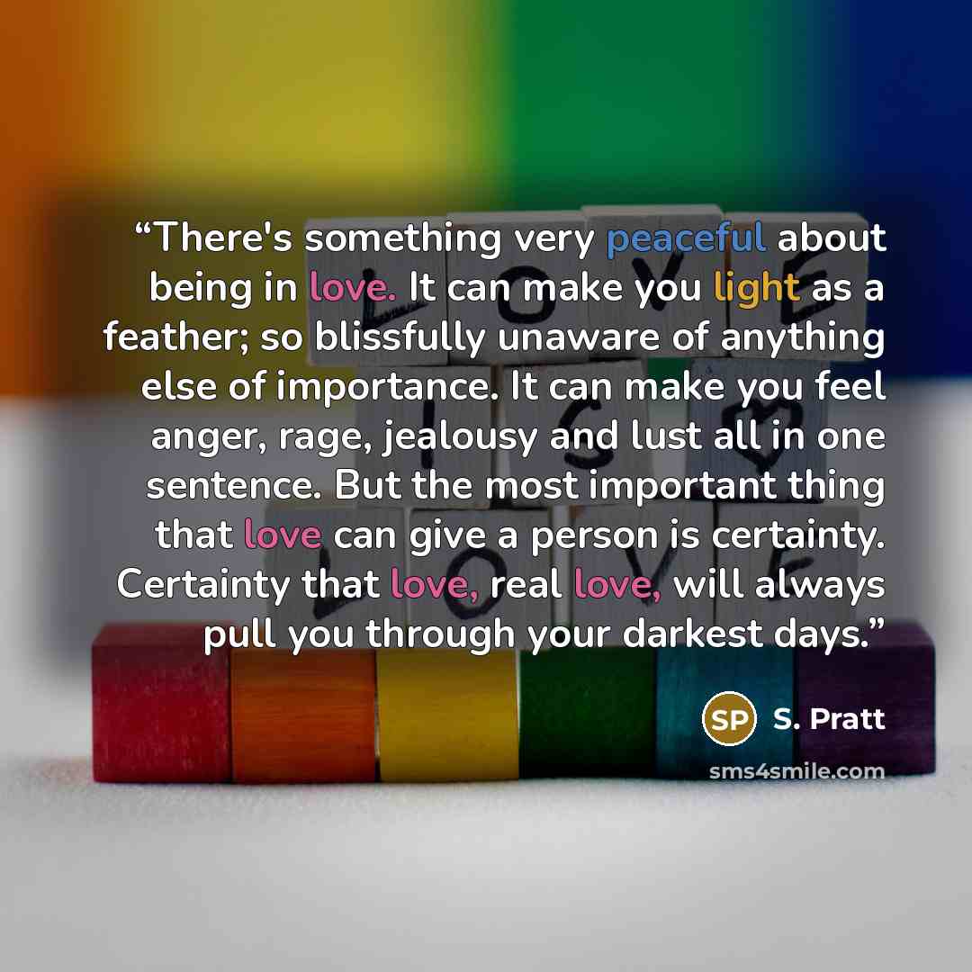 “There's something very peaceful about being in love. It can make you light as a feather; so blissfully unaware of anything else of importance. It can make you feel anger, rage, jealousy and lust all in one sentence. But the most important thing that love can give a person is certainty. Certainty…” quote by S. Pratt