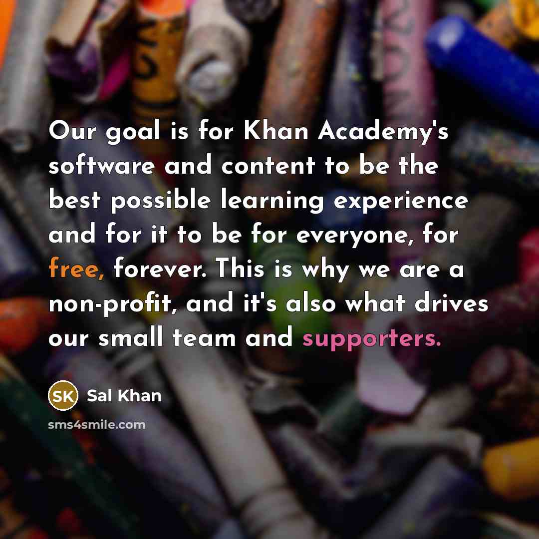 “Our goal is for Khan Academy's software and content to be the best possible learning experience and for it to be for everyone, for free, forever. This is why we are a non-profit, and it's also what drives our small team and supporters.” quote by Sal Khan
