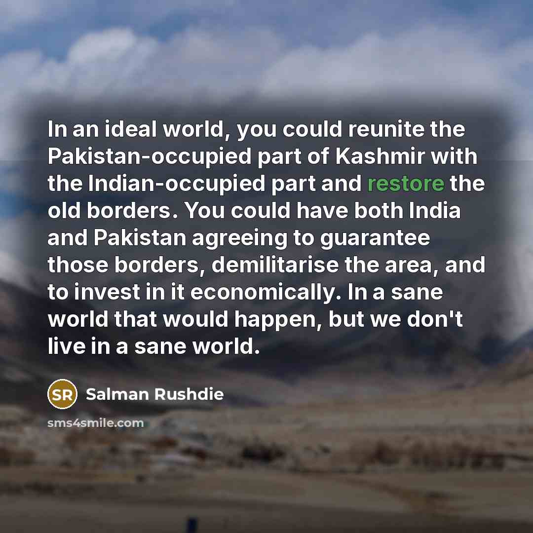 “In an ideal world, you could reunite the Pakistan-occupied part of Kashmir with the Indian-occupied part and restore the old borders. You could have both India and Pakistan agreeing to guarantee those borders, demilitarise the area, and to invest in it economically. In a sane world that would…” quote by Salman Rushdie