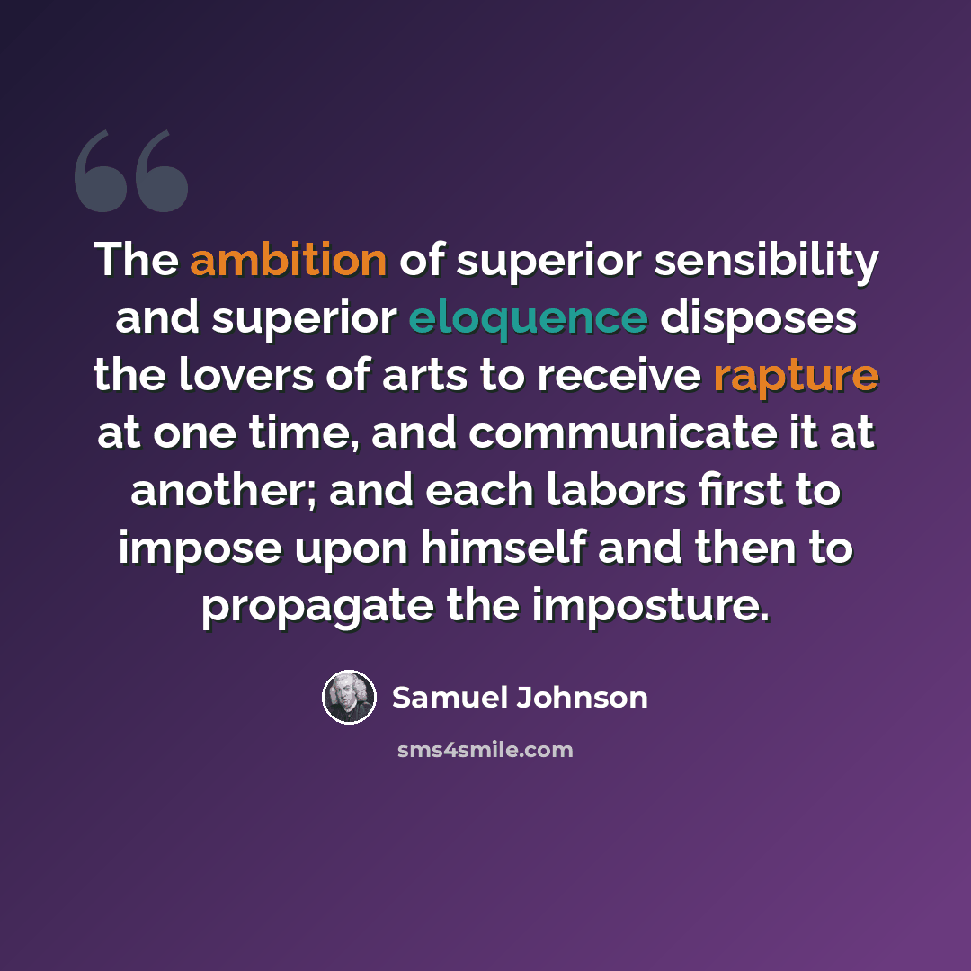 “The ambition of superior sensibility and superior eloquence disposes the lovers of arts to receive rapture at one time, and communicate it at another; and each labors first to impose upon himself and then to propagate the imposture.” quote by Samuel Johnson