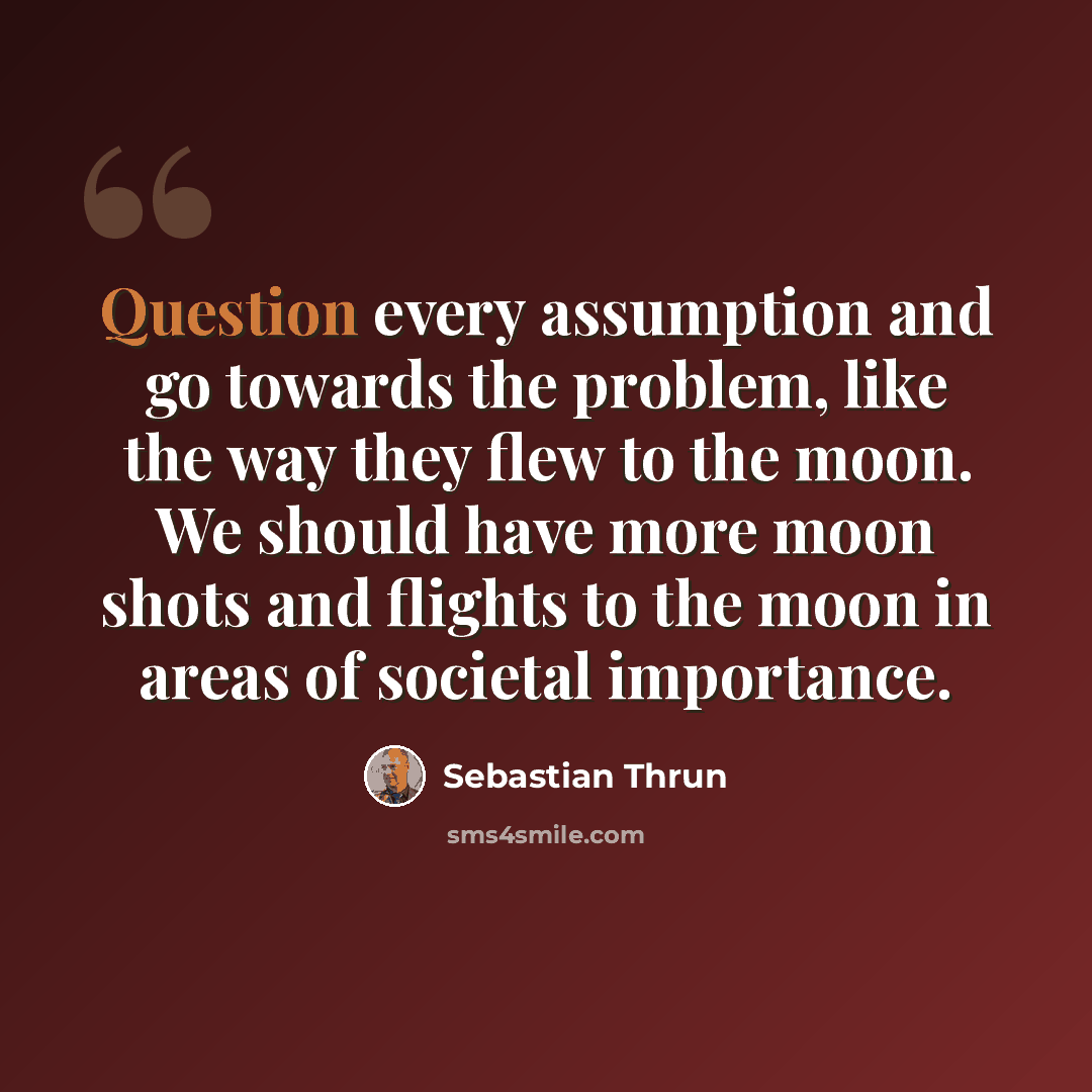 “Question every assumption and go towards the problem, like the way they flew to the moon. We should have more moon shots and flights to the moon in areas of societal importance.” quote by Sebastian Thrun
