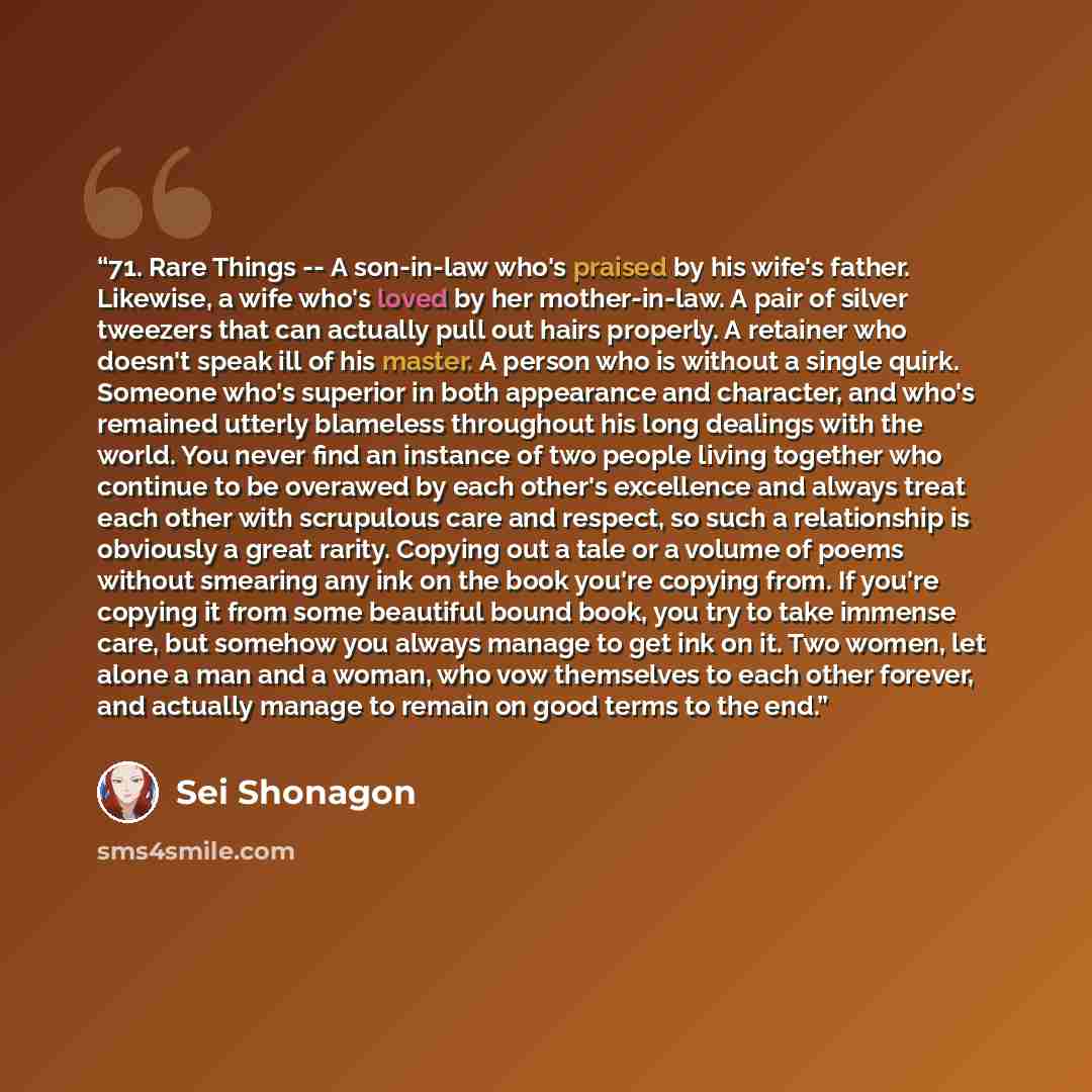 “71. Rare Things -- A son-in-law who's praised by his wife's father. Likewise, a wife who's loved by her mother-in-law. A pair of silver tweezers that can actually pull out hairs properly. A retainer who doesn't speak ill of his master. A person who is without a single quirk. Someone who's superior…” quote by Sei Shōnagon
