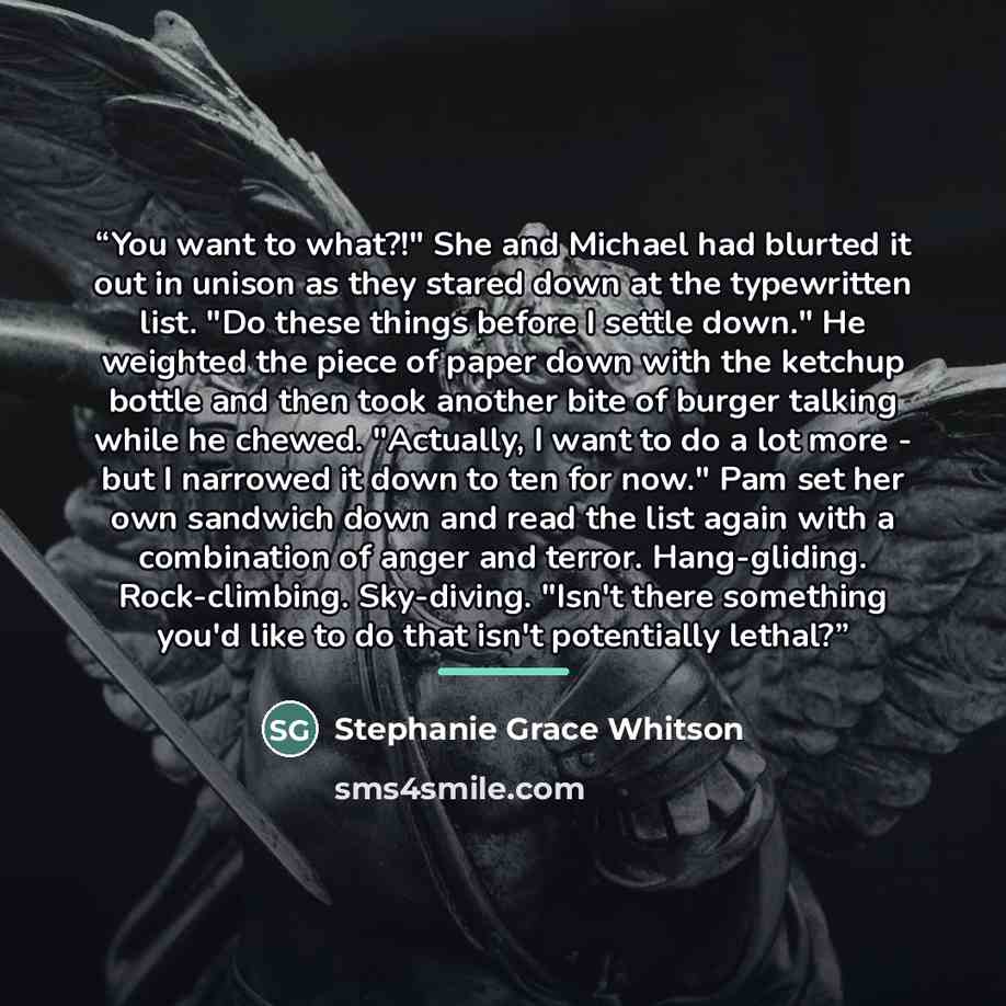 “You want to what?!" She and Michael had blurted it out in unison as they stared down at the typewritten list. "Do these things before I settle down." He weighted the piece of paper down with the ketchup bottle and then took another bite of burger talking while he chewed. "Actually, I want to do a…” quote by Stephanie Grace Whitson