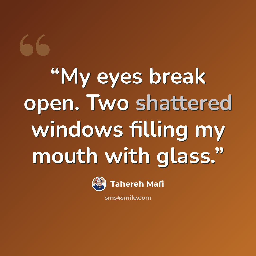 “My eyes break open. Two shattered windows filling my mouth with glass.” quote by Tahereh Mafi