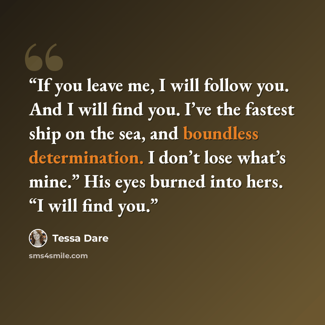 “If you leave me, I will follow you. And I will find you. I’ve the fastest ship on the sea, and boundless determination. I don’t lose what’s mine.” His eyes burned into hers. “I will find you.” quote by Tessa Dare
