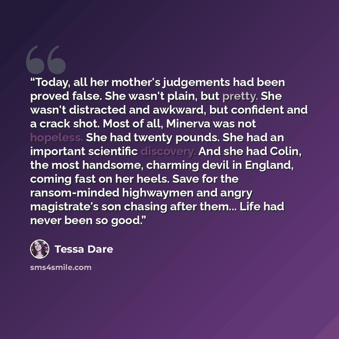 “Today, all her mother's judgements had been proved false. She wasn't plain, but pretty. She wasn't distracted and awkward, but confident and a crack shot. Most of all, Minerva was not hopeless. She had twenty pounds. She had an important scientific discovery. And she had Colin, the most handsome…” quote by Tessa Dare