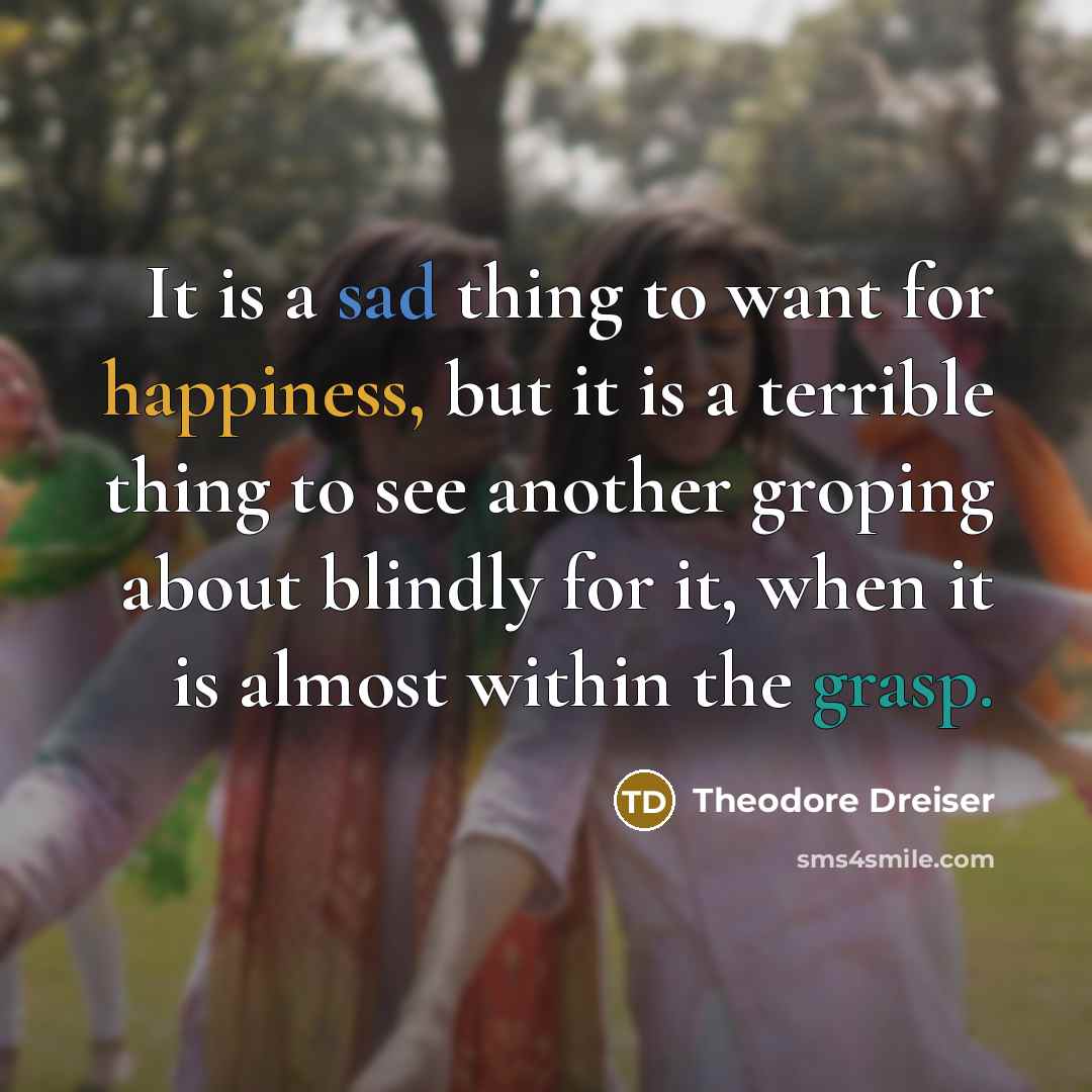 “It is a sad thing to want for happiness, but it is a terrible thing to see another groping about blindly for it, when it is almost within the grasp.” quote by Theodore Dreiser