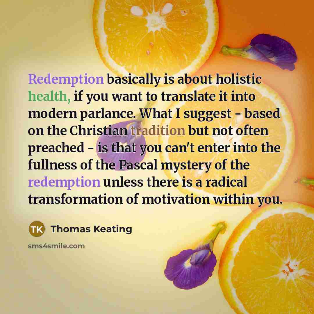 “Redemption basically is about holistic health, if you want to translate it into modern parlance. What I suggest - based on the Christian tradition but not often preached - is that you can't enter into the fullness of the Pascal mystery of the redemption unless there is a radical transformation of…” quote by Thomas Keating