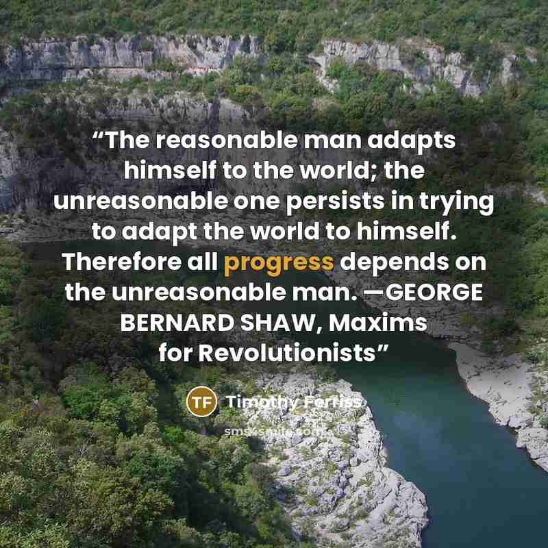 “The reasonable man adapts himself to the world; the unreasonable one persists in trying to adapt the world to himself. Therefore all progress depends on the unreasonable man. —GEORGE BERNARD SHAW, Maxims for Revolutionists” quote by Timothy Ferriss