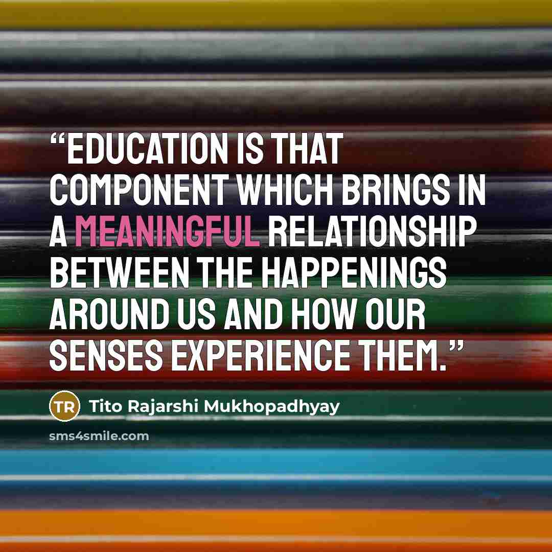 “Education is that component which brings in a meaningful relationship between the happenings around us and how our senses experience them.” quote by Tito Rajarshi Mukhopadhyay