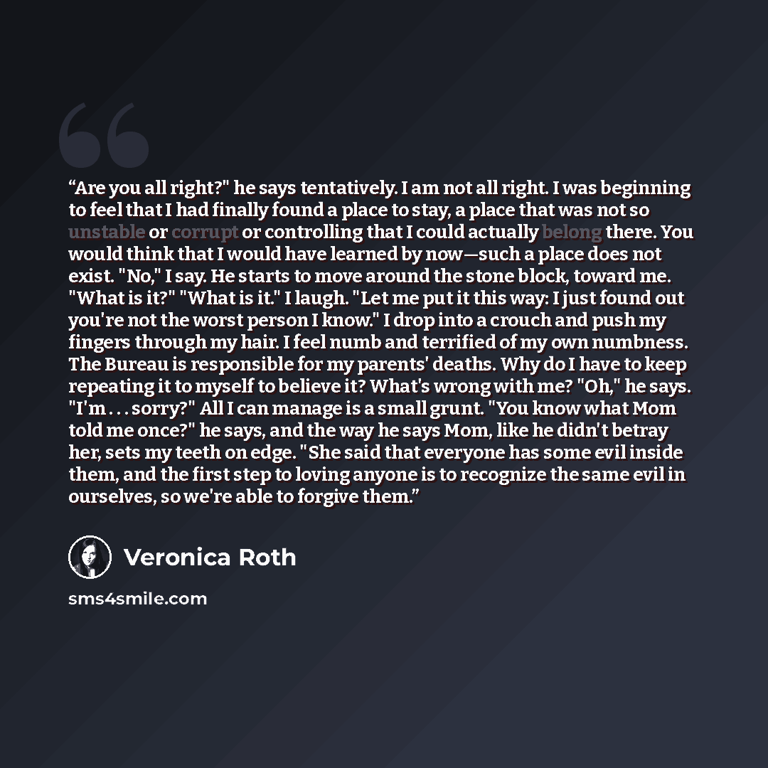 “Are you all right?" he says tentatively. I am not all right. I was beginning to feel that I had finally found a place to stay, a place that was not so unstable or corrupt or controlling that I could actually belong there. You would think that I would have learned by now—such a place does not…” quote by Veronica Roth