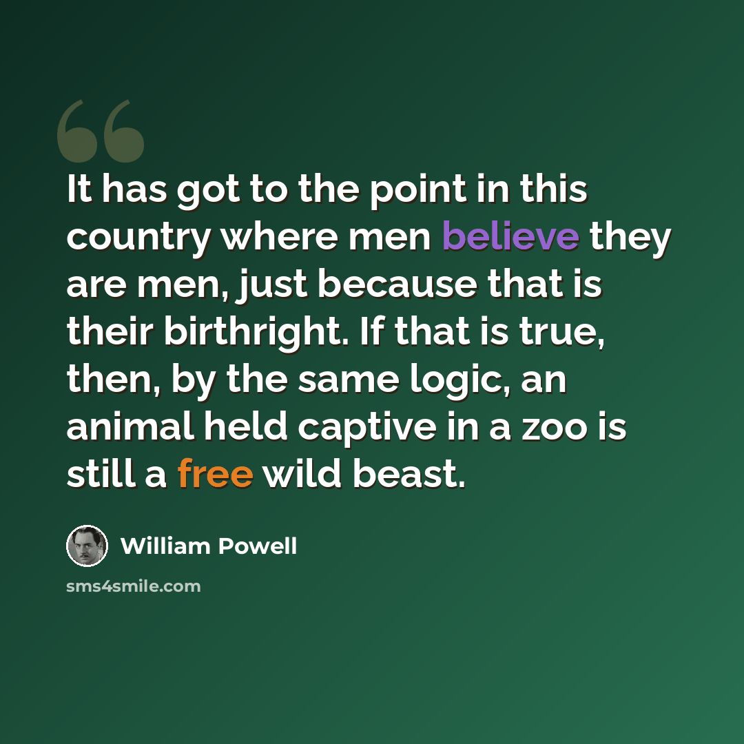 “It has got to the point in this country where men believe they are men, just because that is their birthright. If that is true, then, by the same logic, an animal held captive in a zoo is still a free wild beast.” quote by William Powell