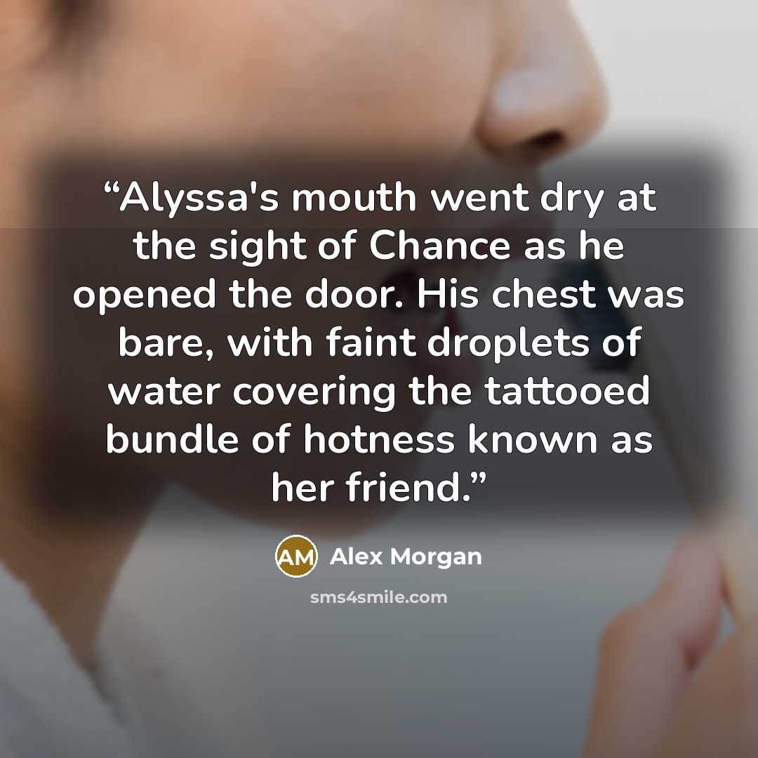 “Alyssa's mouth went dry at the sight of Chance as he opened the door. His chest was bare, with faint droplets of water covering the tattooed bundle of hotness known as her friend.” quote by Alex Morgan