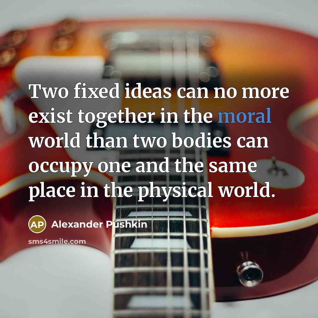 “Two fixed ideas can no more exist together in the moral world than two bodies can occupy one and the same place in the physical world.” quote by Alexander Pushkin